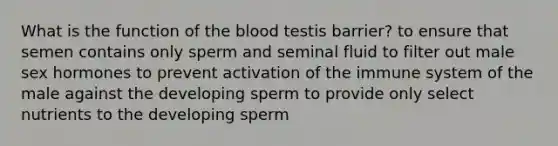 What is the function of the blood testis barrier? to ensure that semen contains only sperm and seminal fluid to filter out male sex hormones to prevent activation of the immune system of the male against the developing sperm to provide only select nutrients to the developing sperm