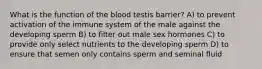 What is the function of the blood testis barrier? A) to prevent activation of the immune system of the male against the developing sperm B) to filter out male sex hormones C) to provide only select nutrients to the developing sperm D) to ensure that semen only contains sperm and seminal fluid