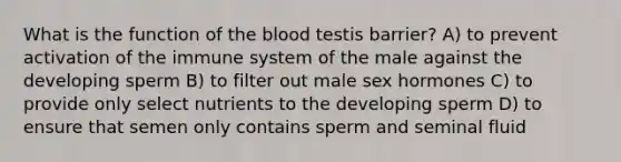 What is the function of <a href='https://www.questionai.com/knowledge/k7oXMfj7lk-the-blood' class='anchor-knowledge'>the blood</a> testis barrier? A) to prevent activation of the immune system of the male against the developing sperm B) to filter out male sex hormones C) to provide only select nutrients to the developing sperm D) to ensure that semen only contains sperm and seminal fluid