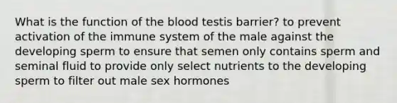 What is the function of the blood testis barrier? to prevent activation of the immune system of the male against the developing sperm to ensure that semen only contains sperm and seminal fluid to provide only select nutrients to the developing sperm to filter out male sex hormones