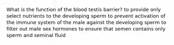 What is the function of <a href='https://www.questionai.com/knowledge/k7oXMfj7lk-the-blood' class='anchor-knowledge'>the blood</a> testis barrier? to provide only select nutrients to the developing sperm to prevent activation of the immune system of the male against the developing sperm to filter out male sex hormones to ensure that semen contains only sperm and seminal fluid