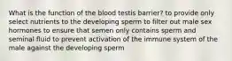 What is the function of the blood testis barrier? to provide only select nutrients to the developing sperm to filter out male sex hormones to ensure that semen only contains sperm and seminal fluid to prevent activation of the immune system of the male against the developing sperm