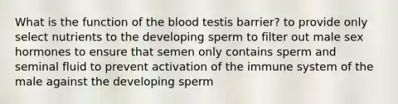 What is the function of the blood testis barrier? to provide only select nutrients to the developing sperm to filter out male sex hormones to ensure that semen only contains sperm and seminal fluid to prevent activation of the immune system of the male against the developing sperm