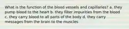 What is the function of the blood vessels and capillaries? a. they pump blood to the heart b. they filter impurities from the blood c. they carry blood to all parts of the body d. they carry messages from the brain to the muscles