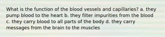 What is the function of the blood vessels and capillaries? a. they pump blood to the heart b. they filter impurities from the blood c. they carry blood to all parts of the body d. they carry messages from the brain to the muscles