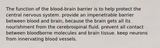 The function of <a href='https://www.questionai.com/knowledge/kO1rMGD7bv-the-blood-brain-barrier' class='anchor-knowledge'><a href='https://www.questionai.com/knowledge/k7oXMfj7lk-the-blood' class='anchor-knowledge'>the blood</a>-brain barrier</a> is to help protect the central nervous system. provide an impenetrable barrier between blood and brain, because <a href='https://www.questionai.com/knowledge/kLMtJeqKp6-the-brain' class='anchor-knowledge'>the brain</a> gets all its nourishment from the cerebrospinal fluid. prevent all contact between bloodborne molecules and brain tissue. keep neurons from innervating blood vessels.