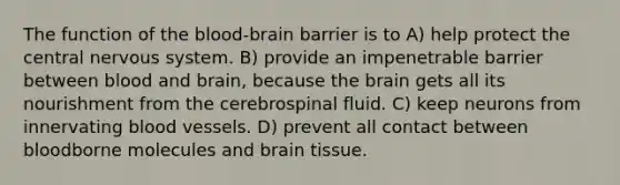 The function of the blood-brain barrier is to A) help protect the central nervous system. B) provide an impenetrable barrier between blood and brain, because the brain gets all its nourishment from the cerebrospinal fluid. C) keep neurons from innervating blood vessels. D) prevent all contact between bloodborne molecules and brain tissue.