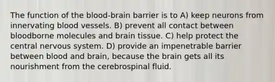 The function of the blood-brain barrier is to A) keep neurons from innervating blood vessels. B) prevent all contact between bloodborne molecules and brain tissue. C) help protect the central nervous system. D) provide an impenetrable barrier between blood and brain, because the brain gets all its nourishment from the cerebrospinal fluid.