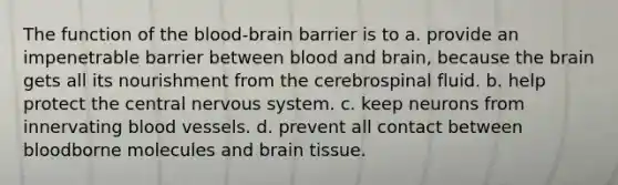 The function of the blood-brain barrier is to a. provide an impenetrable barrier between blood and brain, because the brain gets all its nourishment from the cerebrospinal fluid. b. help protect the central nervous system. c. keep neurons from innervating blood vessels. d. prevent all contact between bloodborne molecules and brain tissue.