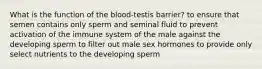 What is the function of the blood-testis barrier? to ensure that semen contains only sperm and seminal fluid to prevent activation of the immune system of the male against the developing sperm to filter out male sex hormones to provide only select nutrients to the developing sperm