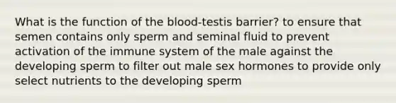 What is the function of the blood-testis barrier? to ensure that semen contains only sperm and seminal fluid to prevent activation of the immune system of the male against the developing sperm to filter out male sex hormones to provide only select nutrients to the developing sperm