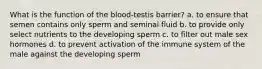 What is the function of the blood-testis barrier? a. to ensure that semen contains only sperm and seminal fluid b. to provide only select nutrients to the developing sperm c. to filter out male sex hormones d. to prevent activation of the immune system of the male against the developing sperm