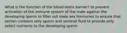 What is the function of the blood-testis barrier? to prevent activation of the immune system of the male against the developing sperm to filter out male sex hormones to ensure that semen contains only sperm and seminal fluid to provide only select nutrients to the developing sperm