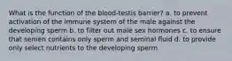 What is the function of the blood-testis barrier? a. to prevent activation of the immune system of the male against the developing sperm b. to filter out male sex hormones c. to ensure that semen contains only sperm and seminal fluid d. to provide only select nutrients to the developing sperm