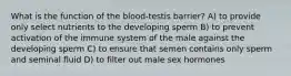 What is the function of the blood-testis barrier? A) to provide only select nutrients to the developing sperm B) to prevent activation of the immune system of the male against the developing sperm C) to ensure that semen contains only sperm and seminal fluid D) to filter out male sex hormones