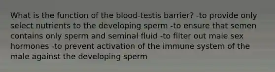 What is the function of the blood-testis barrier? -to provide only select nutrients to the developing sperm -to ensure that semen contains only sperm and seminal fluid -to filter out male sex hormones -to prevent activation of the immune system of the male against the developing sperm