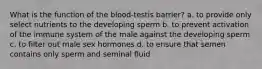 What is the function of the blood-testis barrier? a. to provide only select nutrients to the developing sperm b. to prevent activation of the immune system of the male against the developing sperm c. to filter out male sex hormones d. to ensure that semen contains only sperm and seminal fluid