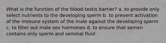 What is the function of <a href='https://www.questionai.com/knowledge/k7oXMfj7lk-the-blood' class='anchor-knowledge'>the blood</a>-testis barrier? a. to provide only select nutrients to the developing sperm b. to prevent activation of the immune system of the male against the developing sperm c. to filter out male sex hormones d. to ensure that semen contains only sperm and seminal fluid