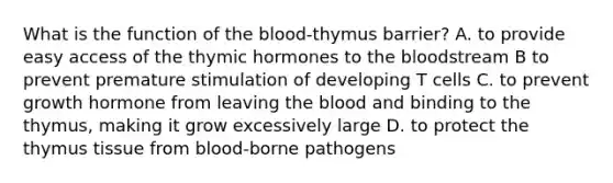 What is the function of the blood-thymus barrier? A. to provide easy access of the thymic hormones to the bloodstream B to prevent premature stimulation of developing T cells C. to prevent growth hormone from leaving the blood and binding to the thymus, making it grow excessively large D. to protect the thymus tissue from blood-borne pathogens