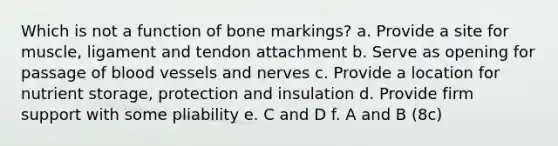 Which is not a function of bone markings? a. Provide a site for muscle, ligament and tendon attachment b. Serve as opening for passage of blood vessels and nerves c. Provide a location for nutrient storage, protection and insulation d. Provide firm support with some pliability e. C and D f. A and B (8c)