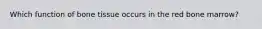 Which function of bone tissue occurs in the red bone marrow?