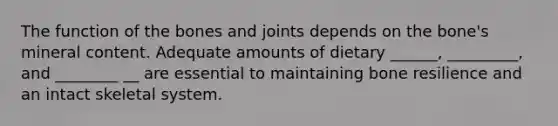 The function of the bones and joints depends on the bone's mineral content. Adequate amounts of dietary ______, _________, and ________ __ are essential to maintaining bone resilience and an intact skeletal system.