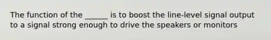 The function of the ______ is to boost the line-level signal output to a signal strong enough to drive the speakers or monitors