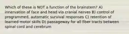 Which of these is NOT a function of the brainstem? A) innervation of face and head via cranial nerves B) control of programmed, automatic survival responses C) retention of learned motor skills D) passageway for all fiber tracts between spinal cord and cerebrum