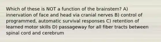 Which of these is NOT a function of the brainstem? A) innervation of face and head via cranial nerves B) control of programmed, automatic survival responses C) retention of learned motor skills D) passageway for all fiber tracts between spinal cord and cerebrum