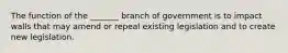 The function of the _______ branch of government is to impact walls that may amend or repeal existing legislation and to create new legislation.