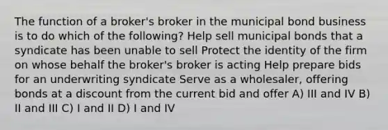 The function of a broker's broker in the municipal bond business is to do which of the following? Help sell municipal bonds that a syndicate has been unable to sell Protect the identity of the firm on whose behalf the broker's broker is acting Help prepare bids for an underwriting syndicate Serve as a wholesaler, offering bonds at a discount from the current bid and offer A) III and IV B) II and III C) I and II D) I and IV