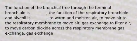 The function of the bronchial tree through the terminal bronchiole is ________; the function of the respiratory bronchiole and alveoli is ________. to warm and moisten air, to move air to the respiratory membrane to move air, gas exchange to filter air, to move carbon dioxide across the respiratory membrane gas exchange, gas exchange