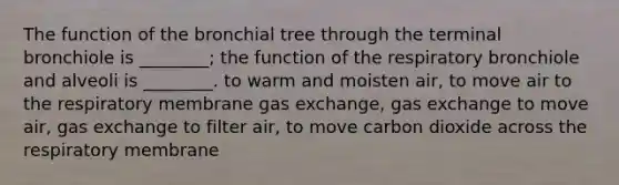 The function of the bronchial tree through the terminal bronchiole is ________; the function of the respiratory bronchiole and alveoli is ________. to warm and moisten air, to move air to the respiratory membrane gas exchange, gas exchange to move air, gas exchange to filter air, to move carbon dioxide across the respiratory membrane