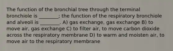 The function of the bronchial tree through the terminal bronchiole is ________; the function of the respiratory bronchiole and alveoli is ________. A) gas exchange, gas exchange B) to move air, gas exchange C) to filter air, to move carbon dioxide across the respiratory membrane D) to warm and moisten air, to move air to the respiratory membrane