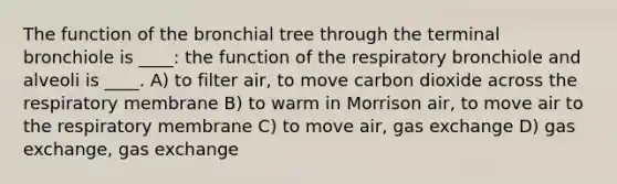 The function of the bronchial tree through the terminal bronchiole is ____: the function of the respiratory bronchiole and alveoli is ____. A) to filter air, to move carbon dioxide across the respiratory membrane B) to warm in Morrison air, to move air to the respiratory membrane C) to move air, gas exchange D) gas exchange, gas exchange