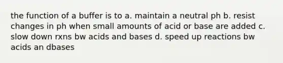 the function of a buffer is to a. maintain a neutral ph b. resist changes in ph when small amounts of acid or base are added c. slow down rxns bw acids and bases d. speed up reactions bw acids an dbases