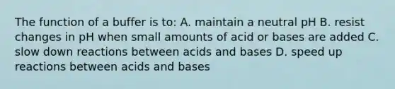 The function of a buffer is to: A. maintain a neutral pH B. resist changes in pH when small amounts of acid or bases are added C. slow down reactions between acids and bases D. speed up reactions between acids and bases