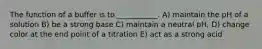 The function of a buffer is to ___________. A) maintain the pH of a solution B) be a strong base C) maintain a neutral pH, D) change color at the end point of a titration E) act as a strong acid