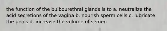 the function of the bulbourethral glands is to a. neutralize the acid secretions of the vagina b. nourish sperm cells c. lubricate the penis d. increase the volume of semen