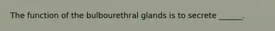 The function of the bulbourethral glands is to secrete ______.