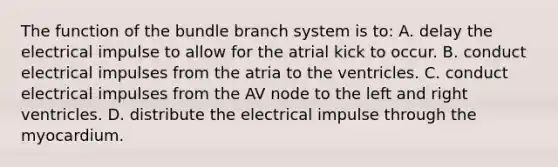 The function of the bundle branch system is to: A. delay the electrical impulse to allow for the atrial kick to occur. B. conduct electrical impulses from the atria to the ventricles. C. conduct electrical impulses from the AV node to the left and right ventricles. D. distribute the electrical impulse through the myocardium.