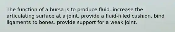 The function of a bursa is to produce fluid. increase the articulating surface at a joint. provide a fluid-filled cushion. bind ligaments to bones. provide support for a weak joint.