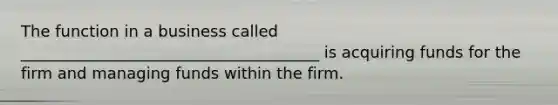 The function in a business called ______________________________________ is acquiring funds for the firm and managing funds within the firm.