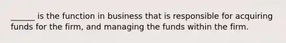 ______ is the function in business that is responsible for acquiring funds for the firm, and managing the funds within the firm.