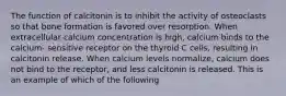 The function of calcitonin is to inhibit the activity of osteoclasts so that bone formation is favored over resorption. When extracellular calcium concentration is high, calcium binds to the calcium- sensitive receptor on the thyroid C cells, resulting in calcitonin release. When calcium levels normalize, calcium does not bind to the receptor, and less calcitonin is released. This is an example of which of the following