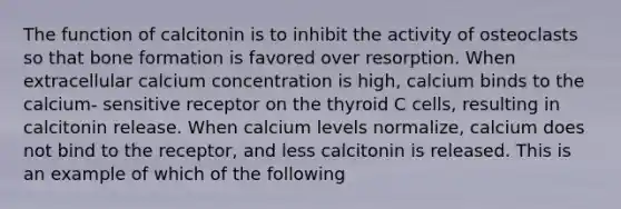 The function of calcitonin is to inhibit the activity of osteoclasts so that bone formation is favored over resorption. When extracellular calcium concentration is high, calcium binds to the calcium- sensitive receptor on the thyroid C cells, resulting in calcitonin release. When calcium levels normalize, calcium does not bind to the receptor, and less calcitonin is released. This is an example of which of the following