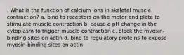 . What is the function of calcium ions in skeletal muscle contraction? a. bind to receptors on the motor end plate to stimulate muscle contraction b. cause a pH change in the cytoplasm to trigger muscle contraction c. block the myosin-binding sites on actin d. bind to regulatory proteins to expose myosin-binding sites on actin