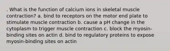 . What is the function of calcium ions in skeletal muscle contraction? a. bind to receptors on the motor end plate to stimulate muscle contraction b. cause a pH change in the cytoplasm to trigger muscle contraction c. block the myosin-binding sites on actin d. bind to regulatory proteins to expose myosin-binding sites on actin