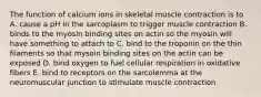 The function of calcium ions in skeletal muscle contraction is to A. cause a pH in the sarcoplasm to trigger muscle contraction B. binds to the myosin binding sites on actin so the myosin will have something to attach to C. bind to the troponin on the thin filaments so that mysoin binding sites on the actin can be exposed D. bind oxygen to fuel cellular respiration in oxidative fibers E. bind to receptors on the sarcolemma at the neuromuscular junction to stimulate muscle contraction