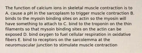 The function of calcium ions in skeletal <a href='https://www.questionai.com/knowledge/k0LBwLeEer-muscle-contraction' class='anchor-knowledge'>muscle contraction</a> is to A. cause a pH in the sarcoplasm to trigger muscle contraction B. binds to the myosin binding sites on actin so the myosin will have something to attach to C. bind to the troponin on the thin filaments so that mysoin binding sites on the actin can be exposed D. bind oxygen to fuel <a href='https://www.questionai.com/knowledge/k1IqNYBAJw-cellular-respiration' class='anchor-knowledge'>cellular respiration</a> in oxidative fibers E. bind to receptors on the sarcolemma at the neuromuscular junction to stimulate muscle contraction